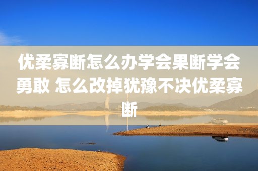 优柔寡断怎么办学会果断学会勇敢 怎么改掉犹豫不决优柔寡断