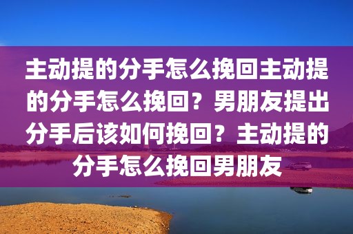 主动提的分手怎么挽回主动提的分手怎么挽回？男朋友提出分手后该如何挽回？主动提的分手怎么挽回男朋友