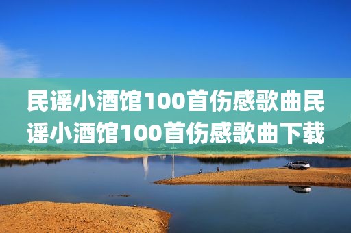 民谣小酒馆100首伤感歌曲民谣小酒馆100首伤感歌曲下载