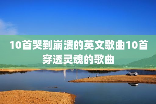 10首哭到崩溃的英文歌曲10首穿透灵魂的歌曲