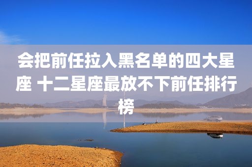 会把前任拉入黑名单的四大星座 十二星座最放不下前任排行榜