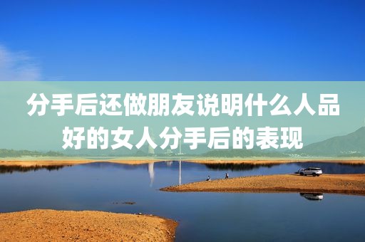 分手后还做朋友说明什么人品好的女人分手后的表现