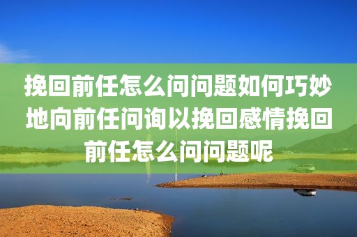 挽回前任怎么问问题如何巧妙地向前任问询以挽回感情挽回前任怎么问问题呢