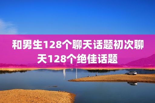 和男生128个聊天话题初次聊天128个绝佳话题