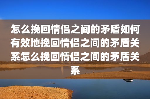 怎么挽回情侣之间的矛盾如何有效地挽回情侣之间的矛盾关系怎么挽回情侣之间的矛盾关系
