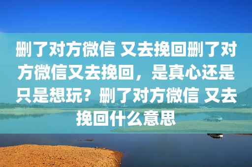 删了对方微信 又去挽回删了对方微信又去挽回，是真心还是只是想玩？删了对方微信 又去挽回什么意思