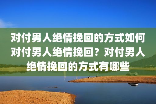 对付男人绝情挽回的方式如何对付男人绝情挽回？对付男人绝情挽回的方式有哪些