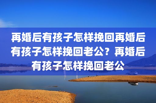 再婚后有孩子怎样挽回再婚后有孩子怎样挽回老公？再婚后有孩子怎样挽回老公