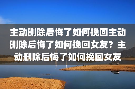 主动删除后悔了如何挽回主动删除后悔了如何挽回女友？主动删除后悔了如何挽回女友