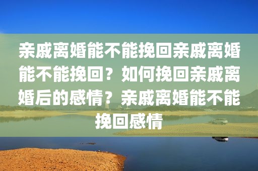 亲戚离婚能不能挽回亲戚离婚能不能挽回？如何挽回亲戚离婚后的感情？亲戚离婚能不能挽回感情