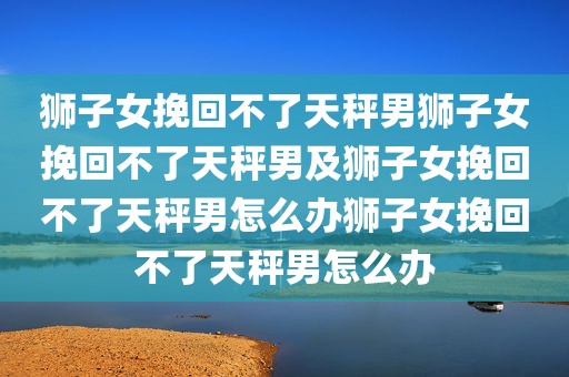 狮子女挽回不了天秤男狮子女挽回不了天秤男及狮子女挽回不了天秤男怎么办狮子女挽回不了天秤男怎么办