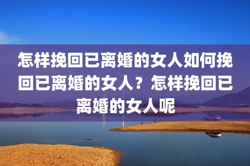 怎样挽回已离婚的女人如何挽回已离婚的女人？怎样挽回已离婚的女人呢