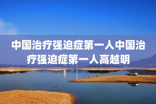 中国治疗强迫症第一人中国治疗强迫症第一人高越明
