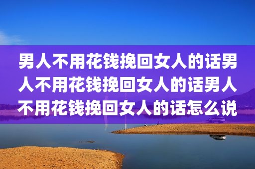 男人不用花钱挽回女人的话男人不用花钱挽回女人的话男人不用花钱挽回女人的话怎么说