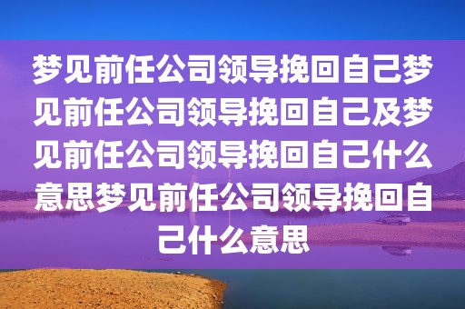 梦见前任公司领导挽回自己梦见前任公司领导挽回自己及梦见前任公司领导挽回自己什么意思梦见前任公司领导挽回自己什么意思