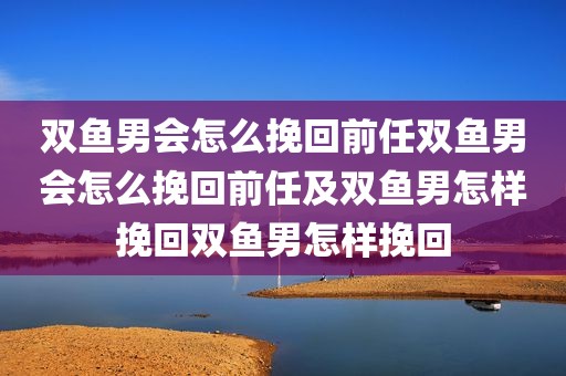 双鱼男会怎么挽回前任双鱼男会怎么挽回前任及双鱼男怎样挽回双鱼男怎样挽回