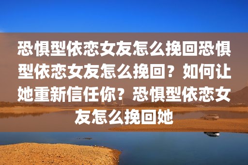 恐惧型依恋女友怎么挽回恐惧型依恋女友怎么挽回？如何让她重新信任你？恐惧型依恋女友怎么挽回她