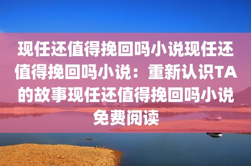现任还值得挽回吗小说现任还值得挽回吗小说：重新认识TA的故事现任还值得挽回吗小说免费阅读