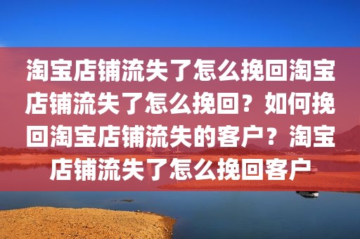 淘宝店铺流失了怎么挽回淘宝店铺流失了怎么挽回？如何挽回淘宝店铺流失的客户？淘宝店铺流失了怎么挽回客户