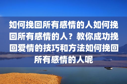 如何挽回所有感情的人如何挽回所有感情的人？教你成功挽回爱情的技巧和方法如何挽回所有感情的人呢