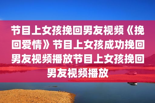节目上女孩挽回男友视频《挽回爱情》节目上女孩成功挽回男友视频播放节目上女孩挽回男友视频播放