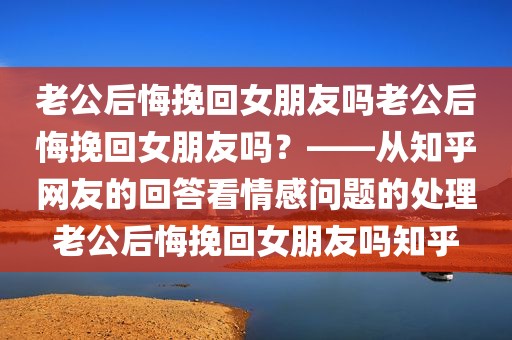 老公后悔挽回女朋友吗老公后悔挽回女朋友吗？——从知乎网友的回答看情感问题的处理老公后悔挽回女朋友吗知乎