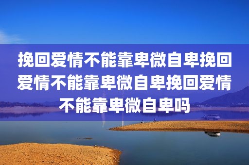 挽回爱情不能靠卑微自卑挽回爱情不能靠卑微自卑挽回爱情不能靠卑微自卑吗