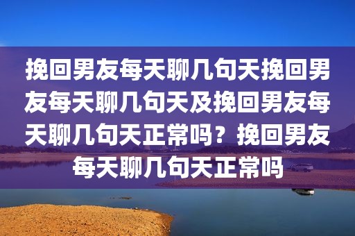 挽回男友每天聊几句天挽回男友每天聊几句天及挽回男友每天聊几句天正常吗？挽回男友每天聊几句天正常吗