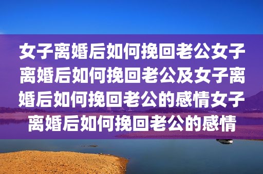 女子离婚后如何挽回老公女子离婚后如何挽回老公及女子离婚后如何挽回老公的感情女子离婚后如何挽回老公的感情