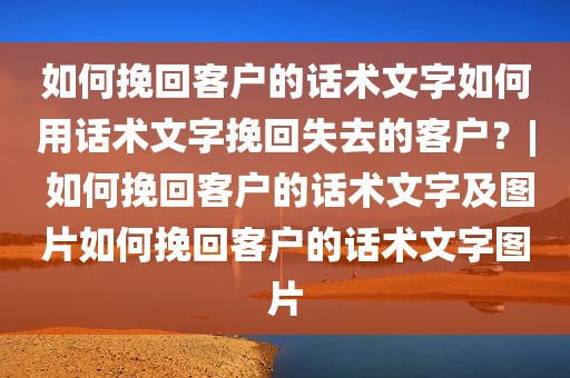 如何挽回客户的话术文字如何用话术文字挽回失去的客户？| 如何挽回客户的话术文字及图片如何挽回客户的话术文字图片