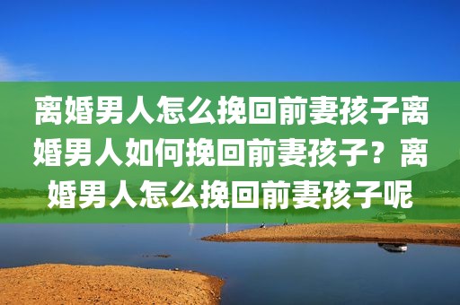 离婚男人怎么挽回前妻孩子离婚男人如何挽回前妻孩子？离婚男人怎么挽回前妻孩子呢