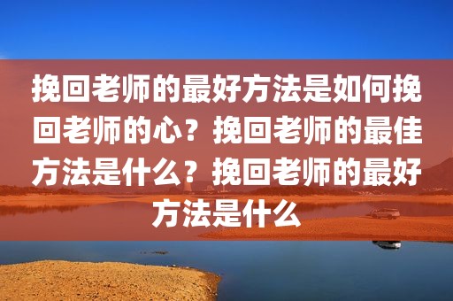 挽回老师的最好方法是如何挽回老师的心？挽回老师的最佳方法是什么？挽回老师的最好方法是什么