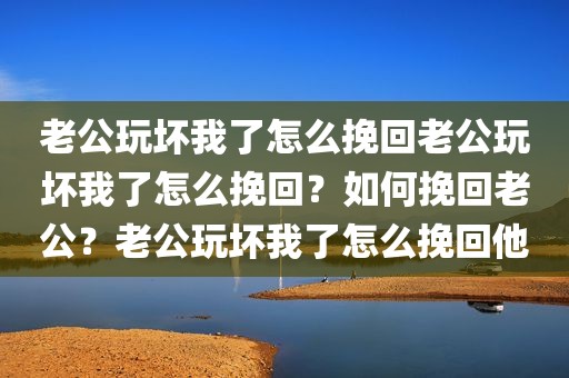 老公玩坏我了怎么挽回老公玩坏我了怎么挽回？如何挽回老公？老公玩坏我了怎么挽回他