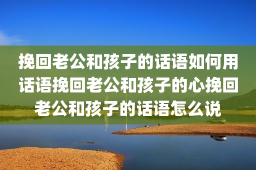 挽回老公和孩子的话语如何用话语挽回老公和孩子的心挽回老公和孩子的话语怎么说