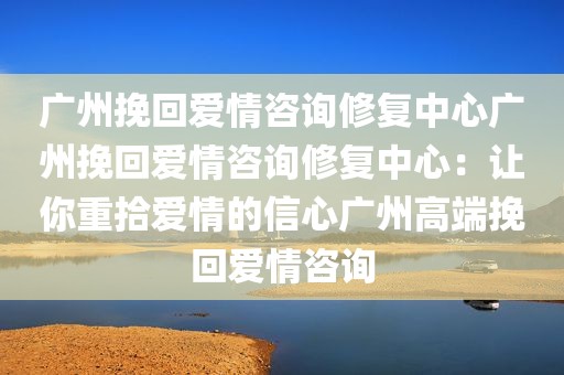 广州挽回爱情咨询修复中心广州挽回爱情咨询修复中心：让你重拾爱情的信心广州高端挽回爱情咨询