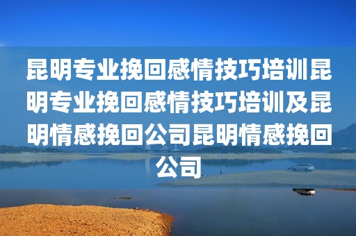 昆明专业挽回感情技巧培训昆明专业挽回感情技巧培训及昆明情感挽回公司昆明情感挽回公司