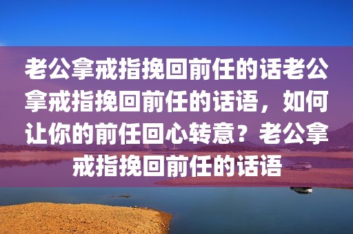 老公拿戒指挽回前任的话老公拿戒指挽回前任的话语，如何让你的前任回心转意？老公拿戒指挽回前任的话语