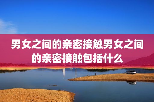 男女之间的亲密接触男女之间的亲密接触包括什么