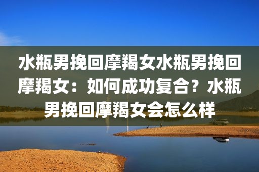 水瓶男挽回摩羯女水瓶男挽回摩羯女：如何成功复合？水瓶男挽回摩羯女会怎么样