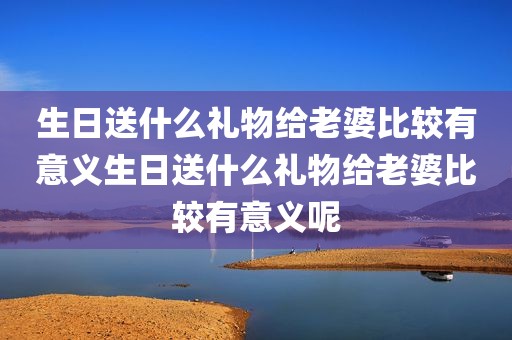 生日送什么礼物给老婆比较有意义生日送什么礼物给老婆比较有意义呢