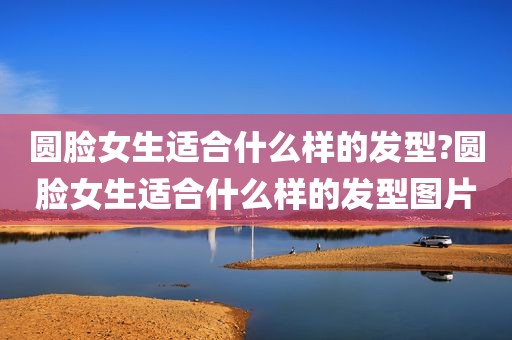 圆脸女生适合什么样的发型?圆脸女生适合什么样的发型图片