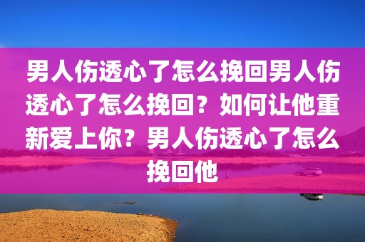 男人伤透心了怎么挽回男人伤透心了怎么挽回？如何让他重新爱上你？男人伤透心了怎么挽回他