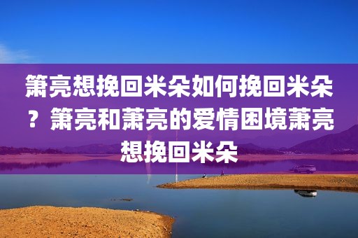 箫亮想挽回米朵如何挽回米朵？箫亮和萧亮的爱情困境萧亮想挽回米朵
