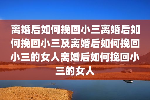 离婚后如何挽回小三离婚后如何挽回小三及离婚后如何挽回小三的女人离婚后如何挽回小三的女人