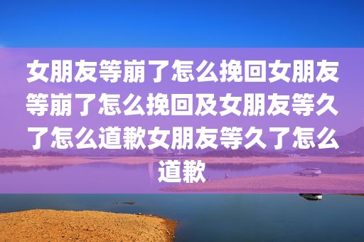 女朋友等崩了怎么挽回女朋友等崩了怎么挽回及女朋友等久了怎么道歉女朋友等久了怎么道歉