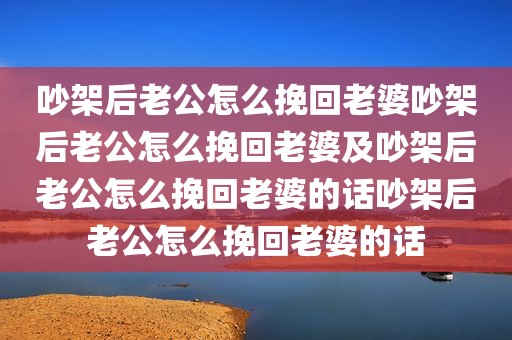 吵架后老公怎么挽回老婆吵架后老公怎么挽回老婆及吵架后老公怎么挽回老婆的话吵架后老公怎么挽回老婆的话
