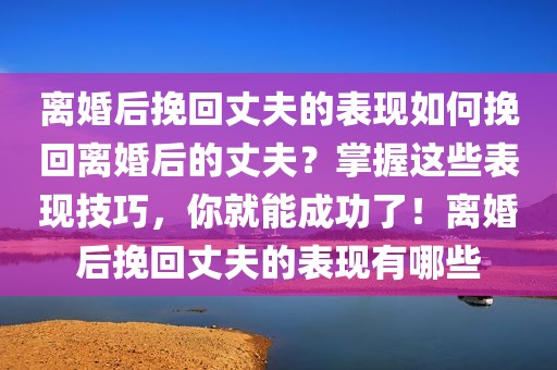 离婚后挽回丈夫的表现如何挽回离婚后的丈夫？掌握这些表现技巧，你就能成功了！离婚后挽回丈夫的表现有哪些