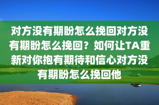 对方没有期盼怎么挽回对方没有期盼怎么挽回？如何让TA重新对你抱有期待和信心对方没有期盼怎么挽回他