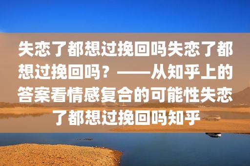 失恋了都想过挽回吗失恋了都想过挽回吗？——从知乎上的答案看情感复合的可能性失恋了都想过挽回吗知乎