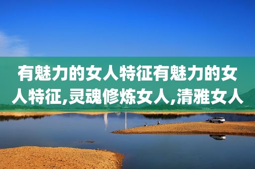 有魅力的女人特征有魅力的女人特征,灵魂修炼女人,清雅女人